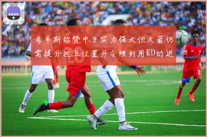 考辛斯称赞申京实力强大但火箭仍需提升控卫位置并合理利用KD的进攻能力
