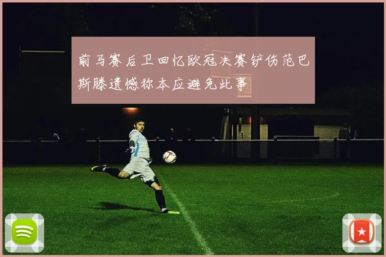 前马赛后卫回忆欧冠决赛铲伤范巴斯滕遗憾称本应避免此事
