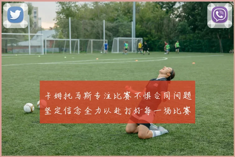 卡姆托马斯专注比赛不惧合同问题坚定信念全力以赴打好每一场比赛