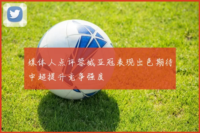媒体人点评蓉城亚冠表现出色期待中超提升竞争强度