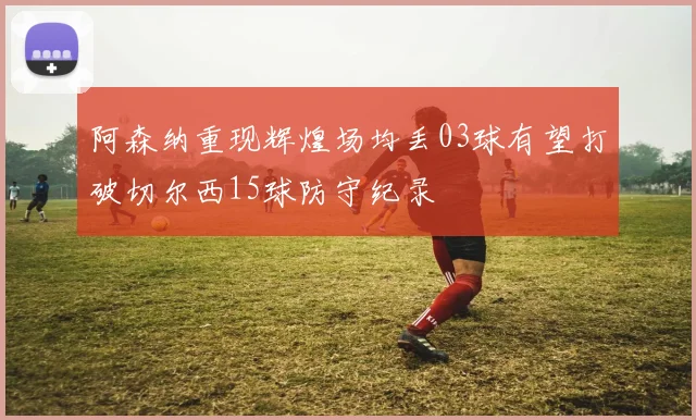 阿森纳重现辉煌场均丢03球有望打破切尔西15球防守纪录