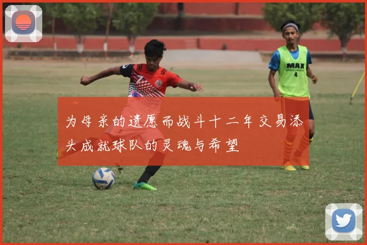 为母亲的遗愿而战斗十二年交易添头成就球队的灵魂与希望