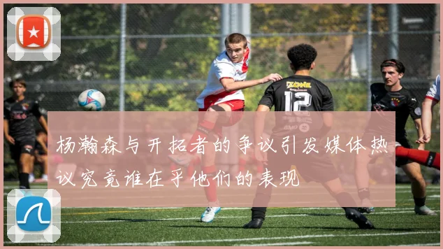 杨瀚森与开拓者的争议引发媒体热议究竟谁在乎他们的表现