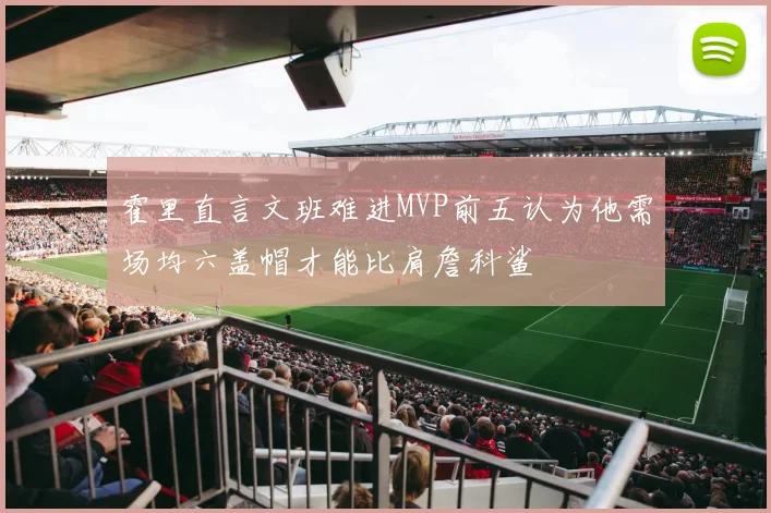 霍里直言文班难进MVP前五认为他需场均六盖帽才能比肩詹科鲨