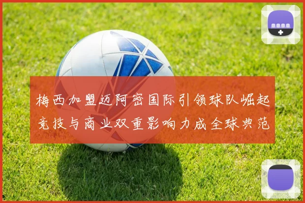 梅西加盟迈阿密国际引领球队崛起竞技与商业双重影响力成全球典范