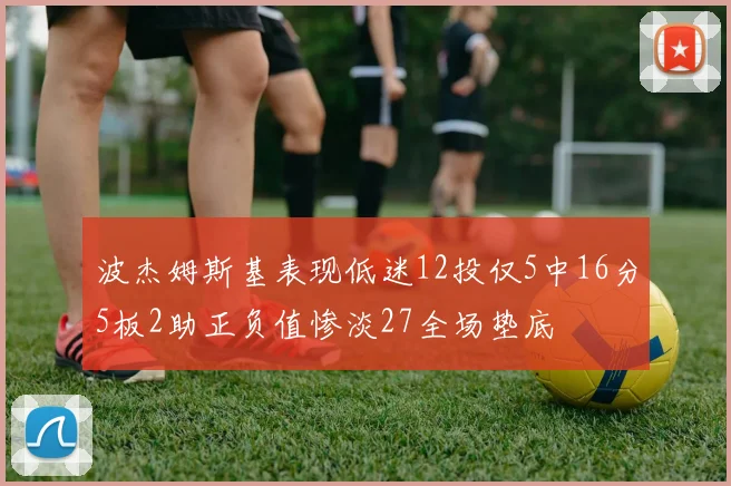 波杰姆斯基表现低迷12投仅5中16分5板2助正负值惨淡27全场垫底