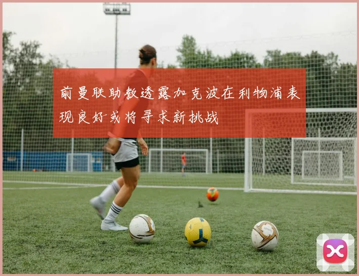 前曼联助教透露加克波在利物浦表现良好或将寻求新挑战