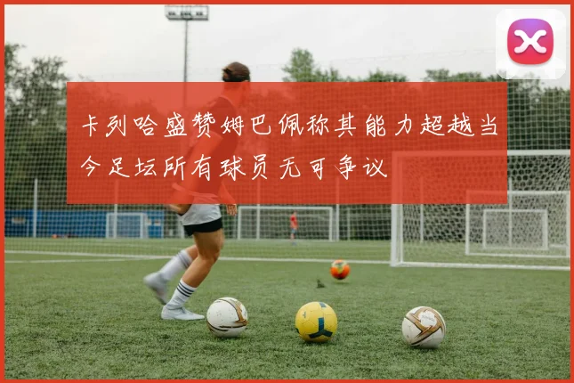 卡列哈盛赞姆巴佩称其能力超越当今足坛所有球员无可争议