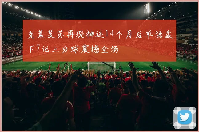 克莱复苏再现神迹14个月后单场轰下7记三分球震撼全场