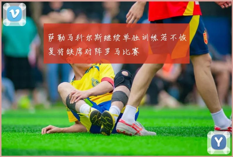 萨勒马科尔斯继续单独训练若不恢复将缺席对阵罗马比赛