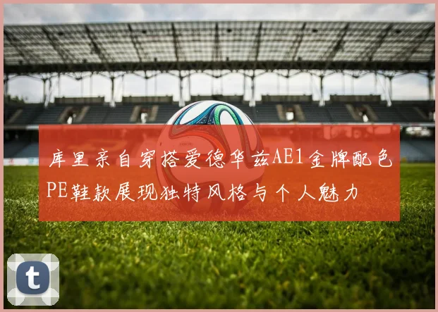 库里亲自穿搭爱德华兹AE1金牌配色PE鞋款展现独特风格与个人魅力
