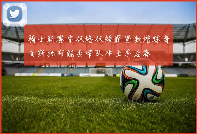 骑士新赛季双塔双矮薪资激增球哥南斯托布能否带队冲击季后赛