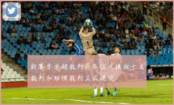 新赛季中超裁判员队伍大换血十名裁判和助理裁判正式退役