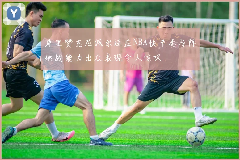 库里赞克尼佩尔适应NBA快节奏与阵地战能力出众表现令人惊叹
