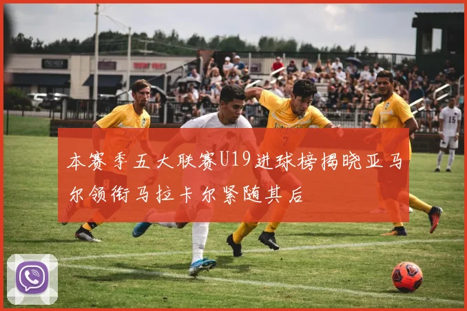本赛季五大联赛U19进球榜揭晓亚马尔领衔马拉卡尔紧随其后