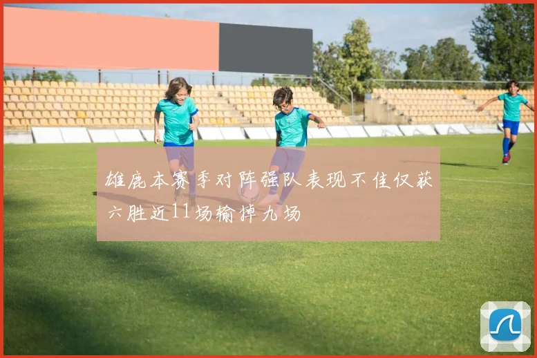雄鹿本赛季对阵强队表现不佳仅获六胜近11场输掉九场