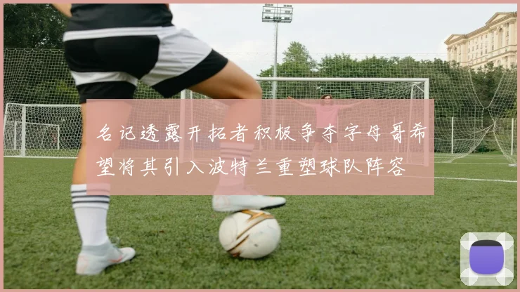 名记透露开拓者积极争夺字母哥希望将其引入波特兰重塑球队阵容