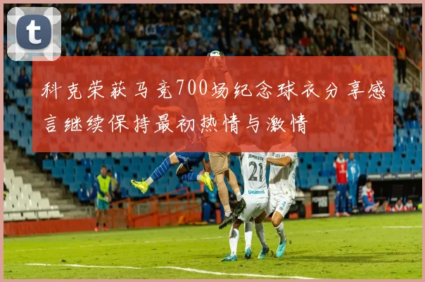 科克荣获马竞700场纪念球衣分享感言继续保持最初热情与激情