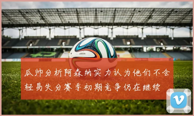 瓜帅分析阿森纳实力认为他们不会轻易失分赛季初期竞争仍在继续
