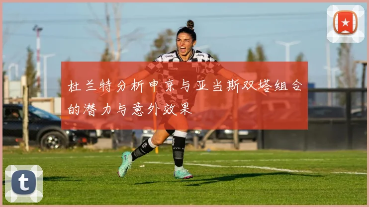 杜兰特分析申京与亚当斯双塔组合的潜力与意外效果
