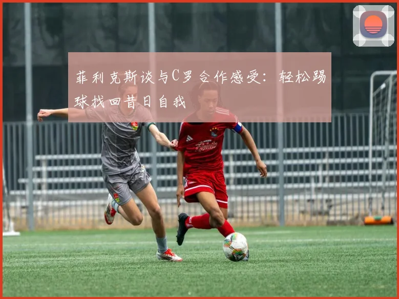 菲利克斯谈与C罗合作感受：轻松踢球找回昔日自我
