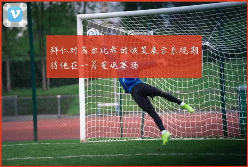 拜仁对乌尔比希的恢复表示乐观期待他在一月重返赛场