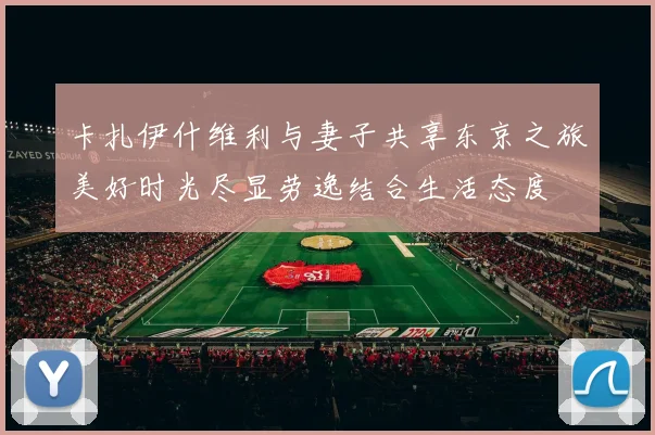卡扎伊什维利与妻子共享东京之旅美好时光尽显劳逸结合生活态度