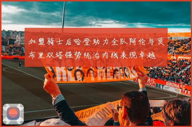 加盟骑士后哈登助力全队阿伦与莫布里双塔强势统治内线表现卓越