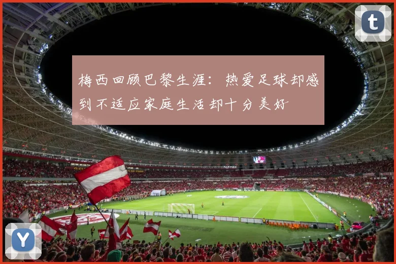 梅西回顾巴黎生涯：热爱足球却感到不适应家庭生活却十分美好