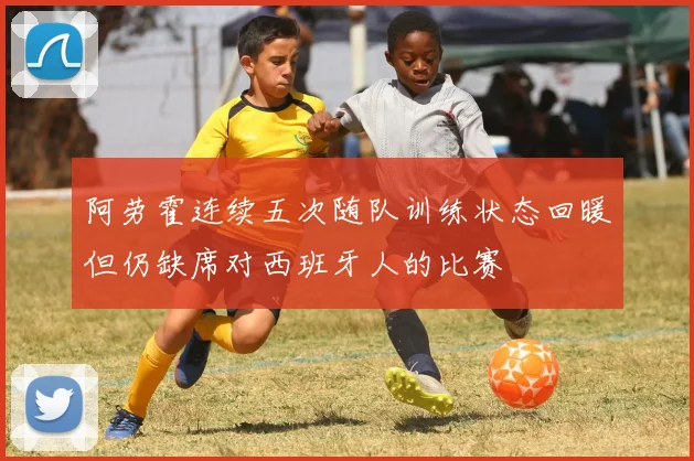 阿劳霍连续五次随队训练状态回暖但仍缺席对西班牙人的比赛