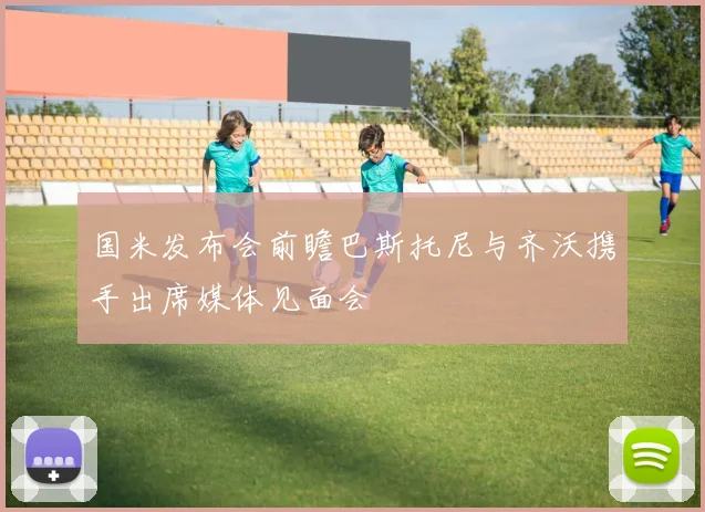国米发布会前瞻巴斯托尼与齐沃携手出席媒体见面会