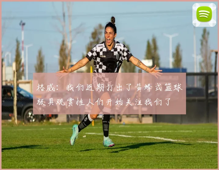 格威：我们近期打出了黄蜂式篮球极具观赏性人们开始关注我们了