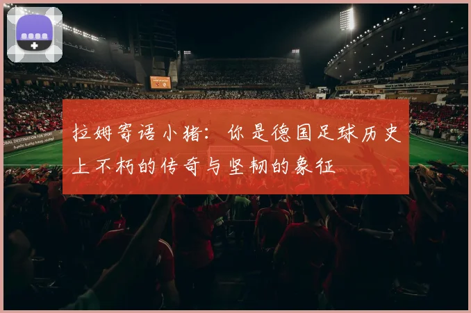 拉姆寄语小猪：你是德国足球历史上不朽的传奇与坚韧的象征
