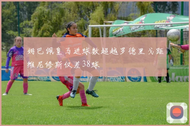 姆巴佩皇马进球数超越罗德里戈距维尼修斯仅差38球