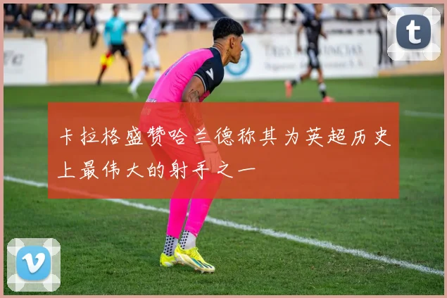 卡拉格盛赞哈兰德称其为英超历史上最伟大的射手之一
