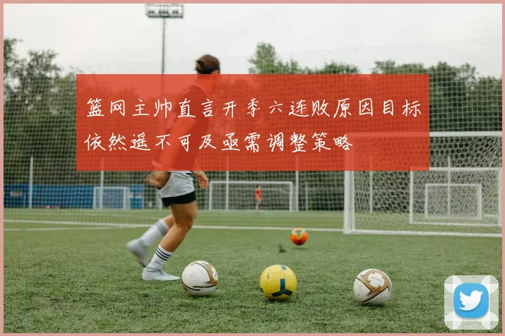篮网主帅直言开季六连败原因目标依然遥不可及亟需调整策略