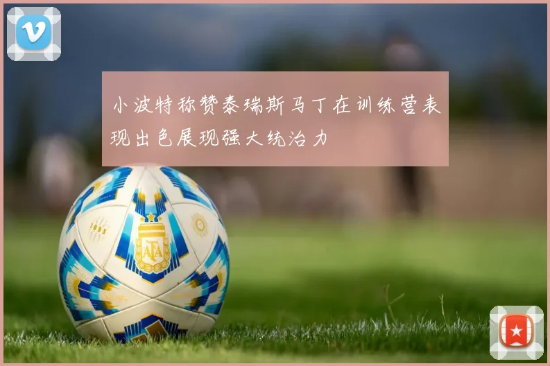 小波特称赞泰瑞斯马丁在训练营表现出色展现强大统治力