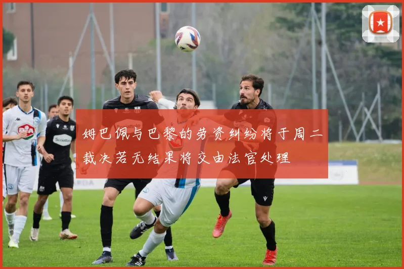 姆巴佩与巴黎的劳资纠纷将于周二裁决若无结果将交由法官处理