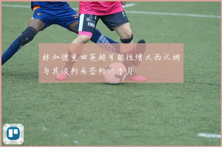 林加德重回英超可能性增大西汉姆与其谈判或签约六个月