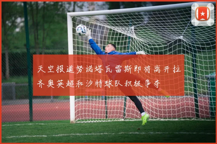 天空报道努诺塔瓦雷斯即将离开拉齐奥英超和沙特球队积极争夺