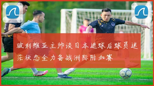 玻利维亚主帅谈日本进球后球员迷茫状态全力备战洲际附加赛