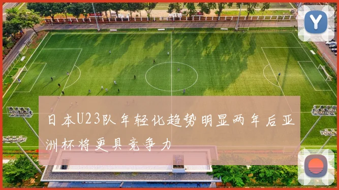 日本U23队年轻化趋势明显两年后亚洲杯将更具竞争力