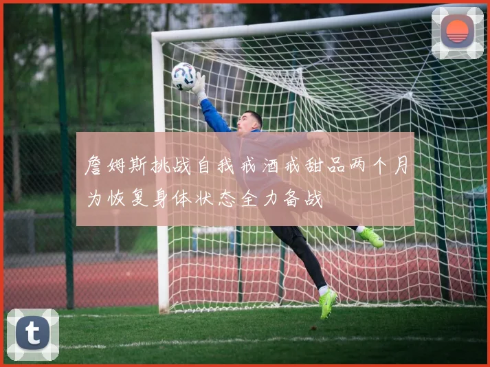 詹姆斯挑战自我戒酒戒甜品两个月为恢复身体状态全力备战