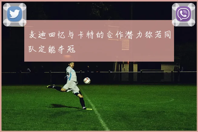 麦迪回忆与卡特的合作潜力称若同队定能夺冠