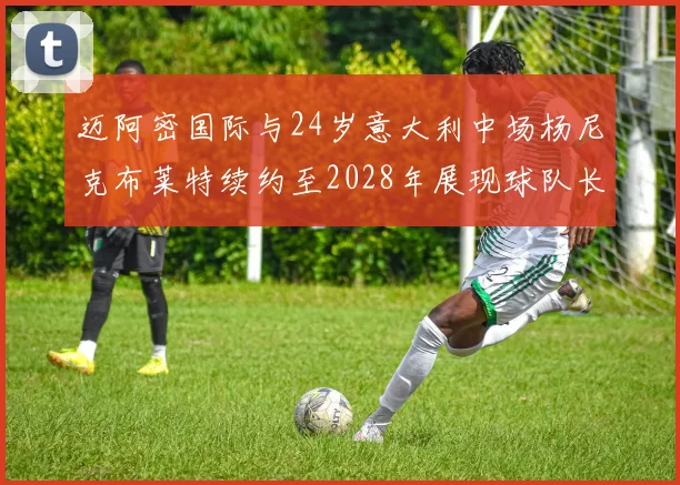 迈阿密国际与24岁意大利中场杨尼克布莱特续约至2028年展现球队长远规划