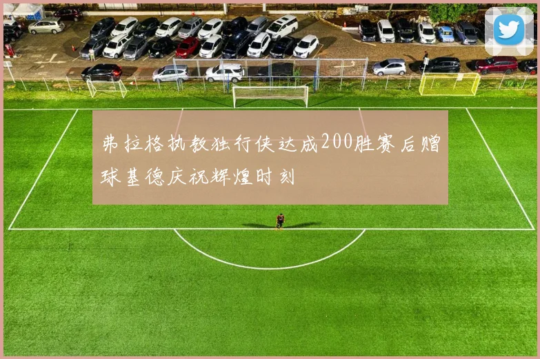 弗拉格执教独行侠达成200胜赛后赠球基德庆祝辉煌时刻