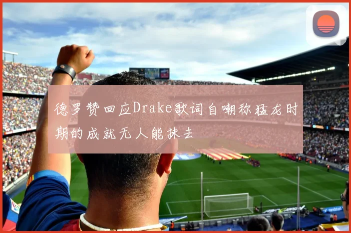 德罗赞回应Drake歌词自嘲称猛龙时期的成就无人能抹去
