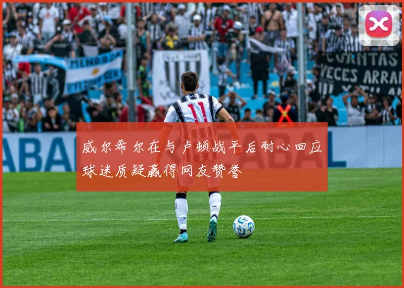 威尔希尔在与卢顿战平后耐心回应球迷质疑赢得网友赞誉