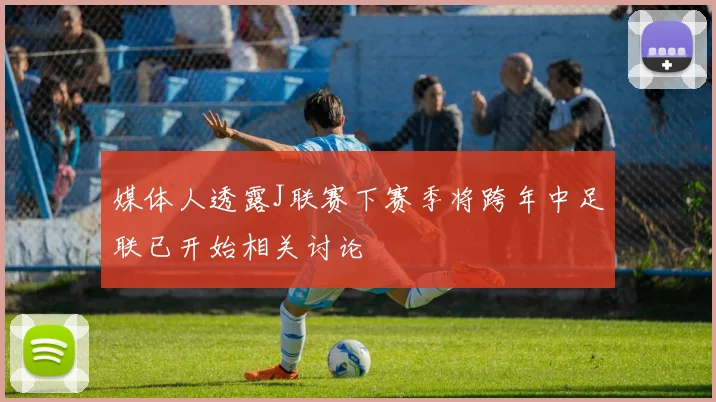 媒体人透露J联赛下赛季将跨年中足联已开始相关讨论